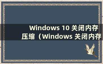 Windows 10 关闭内存压缩（Windows 关闭内存压缩）